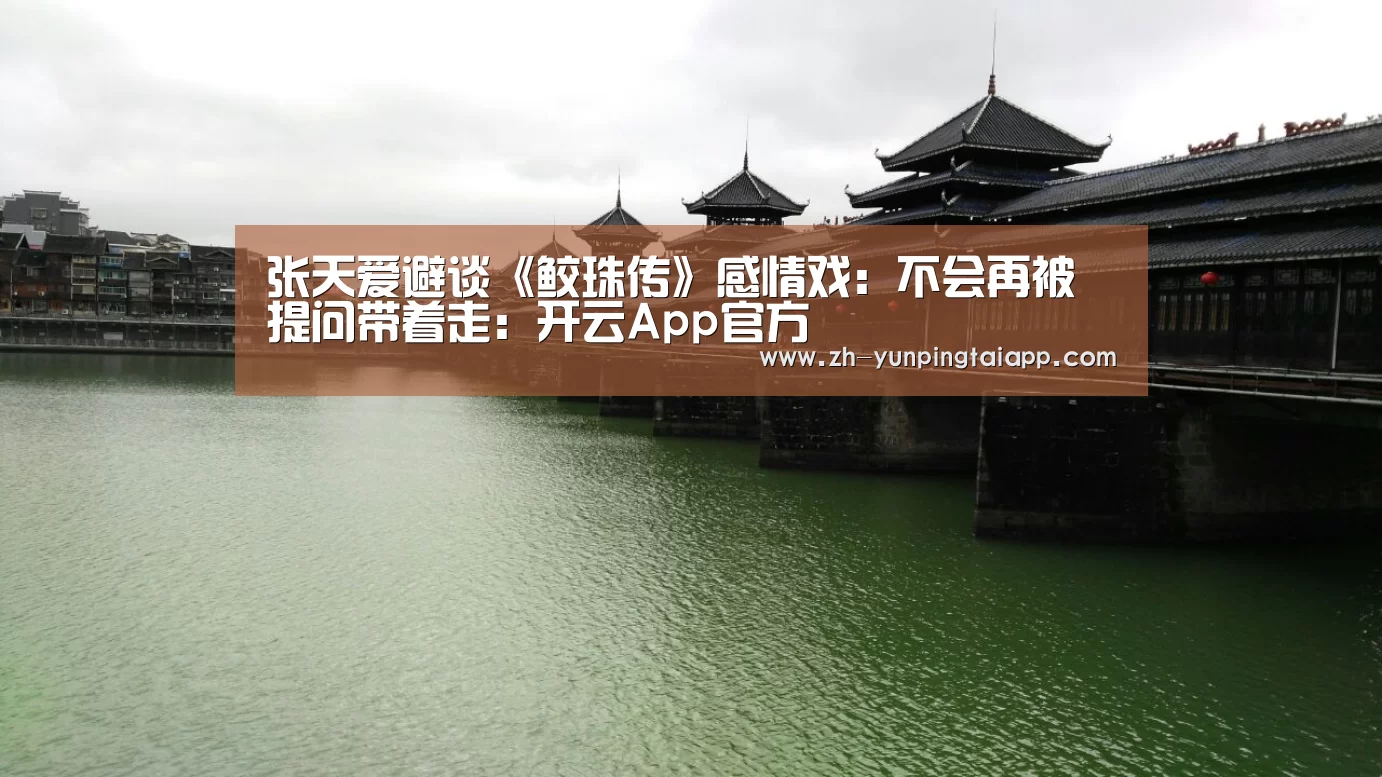 张天爱避谈《鲛珠传》感情戏:不会再被提问带着走:开云App官方(图1) 开云App官方